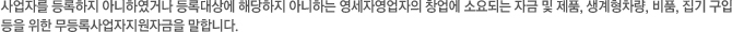 사업자를 등록하지 아니하였거나 등록대상에 해당하지 아니하는 영세자영업자의 창업에 소요되는 자금 및 제품, 생계형차량, 비품, 집기 구입등을 위한 무등록사업자지원자금을 말합니다.