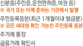 신분증(주민증,운전면허증,여권 등)※ 국가 또는 이에 준하는 기관에서 발행/주민등록등본(최근 1개월이내 발급분) ※ 모든 세대원 확인 가능한 주민등록 등본/주거래 통장/금융거래 확인서