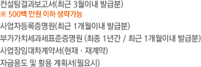 컨설팅결과보고서(최근 3월이내 발급분)※ 500백 만원 이하 생략가능/사업자등록증명원(최근 1개월이내 발급분)/부가가치세과세표준증명원 (최종 1년간 / 최근 1개월이내 발급분)/사업장임대차계약서(현재·재계약)/자금용도 및 활용 계획서(필요시) 