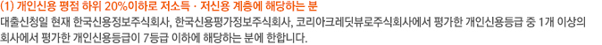 개인신용 평점 하위20%이하로 저소득·저신용계층에 해당하는 자/대출신청일 현재 한국신용정보주식회사, 한국신용평가정보주식회사, 코리아크레딧뷰로주식회사에서 평가한 개인신용등급 중 1개 이상의 회사에서 평가한 개인신용등급이 7등급 이하에 해당하는 자에 한합니다.